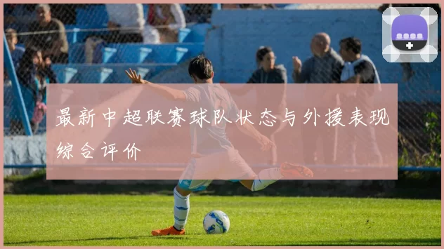 最新中超联赛球队状态与外援表现综合评价