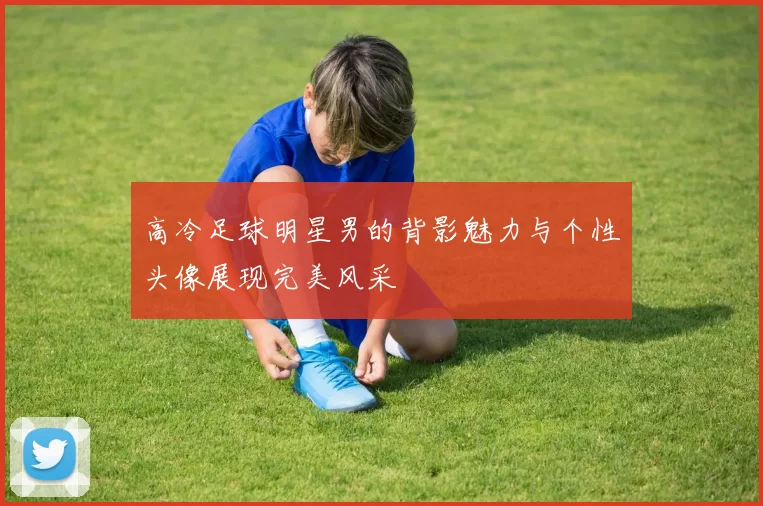 高冷足球明星男的背影魅力与个性头像展现完美风采