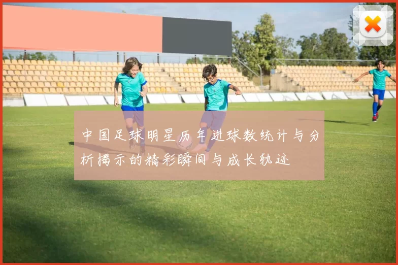 中国足球明星历年进球数统计与分析揭示的精彩瞬间与成长轨迹