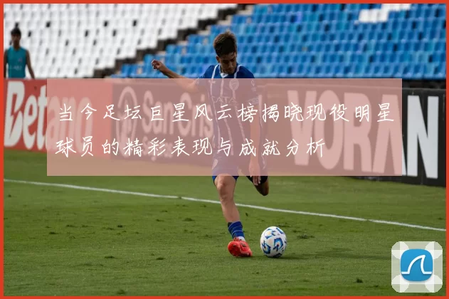 当今足坛巨星风云榜揭晓现役明星球员的精彩表现与成就分析