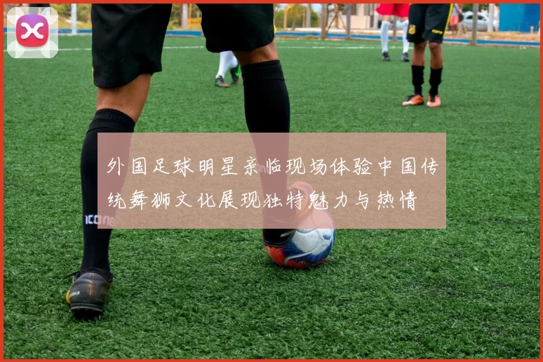 外国足球明星亲临现场体验中国传统舞狮文化展现独特魅力与热情