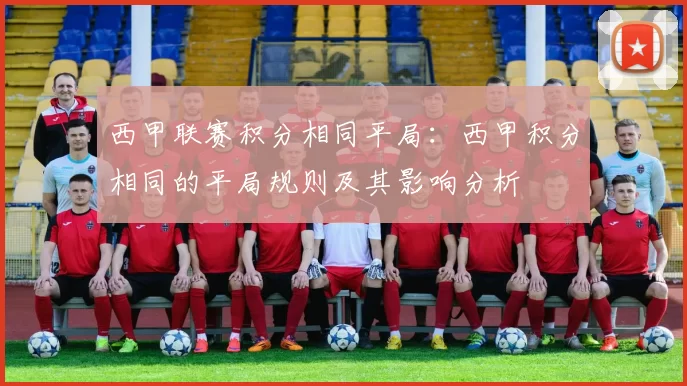 西甲联赛积分相同平局：西甲积分相同的平局规则及其影响分析
