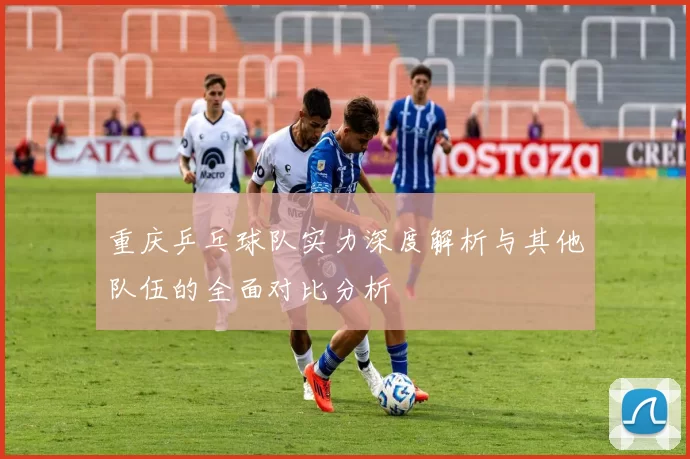 重庆乒乓球队实力深度解析与其他队伍的全面对比分析