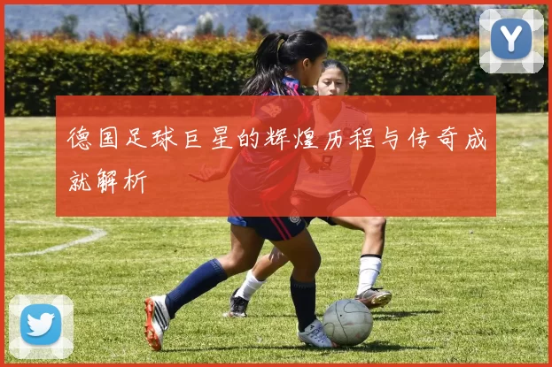 德国足球巨星的辉煌历程与传奇成就解析