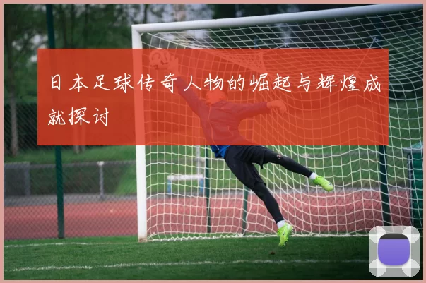 日本足球传奇人物的崛起与辉煌成就探讨
