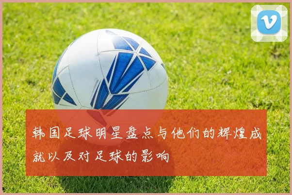 韩国足球明星盘点与他们的辉煌成就以及对足球的影响