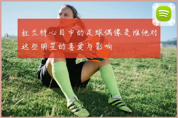 杜兰特心目中的足球偶像是谁他对这些明星的喜爱与影响