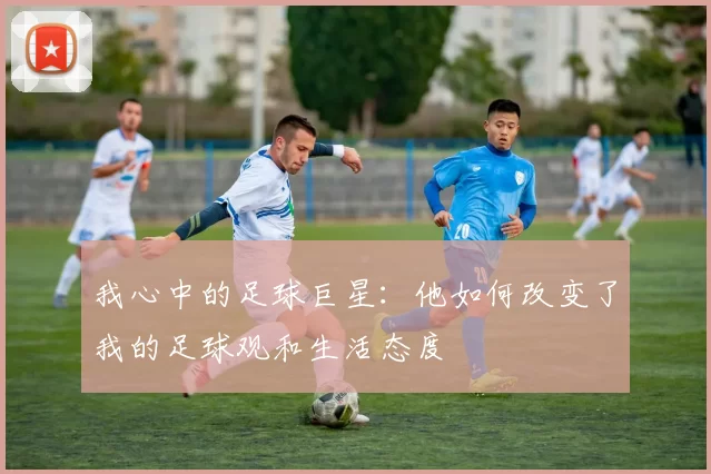 我心中的足球巨星：他如何改变了我的足球观和生活态度