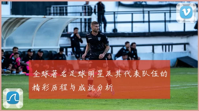 全球著名足球明星及其代表队伍的精彩历程与成就分析