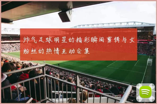 帅气足球明星的精彩瞬间剪辑与女粉丝的热情互动合集