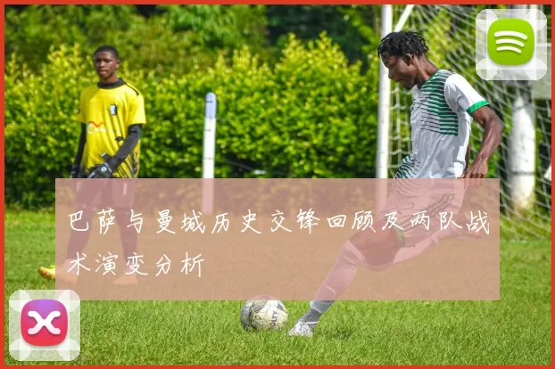 巴萨与曼城历史交锋回顾及两队战术演变分析