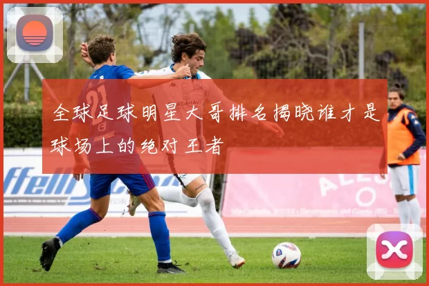 全球足球明星大哥排名揭晓谁才是球场上的绝对王者