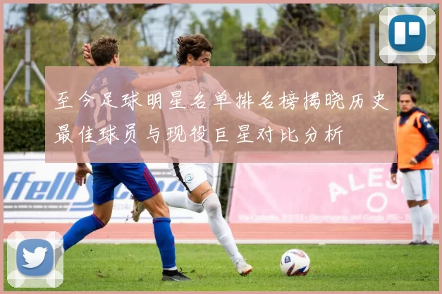至今足球明星名单排名榜揭晓历史最佳球员与现役巨星对比分析