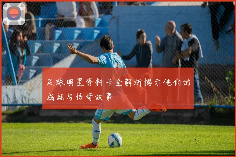 足球明星资料卡全解析揭示他们的成就与传奇故事