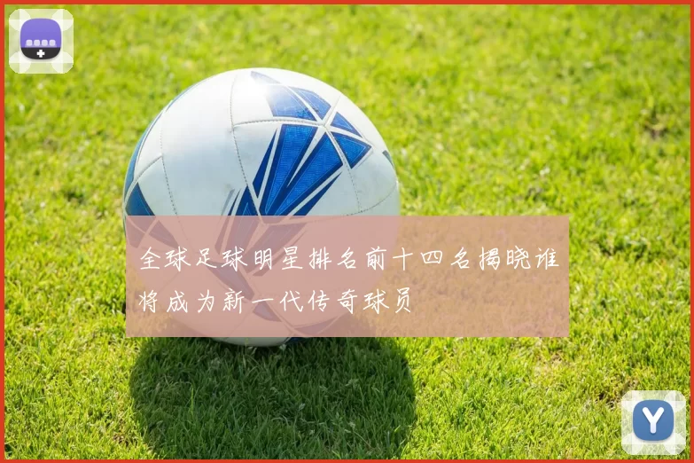 全球足球明星排名前十四名揭晓谁将成为新一代传奇球员