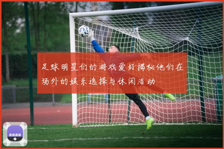 足球明星们的游戏爱好揭秘他们在场外的娱乐选择与休闲活动