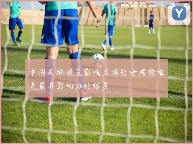 中国足球明星影响力排行榜揭晓谁是最具影响力的球员