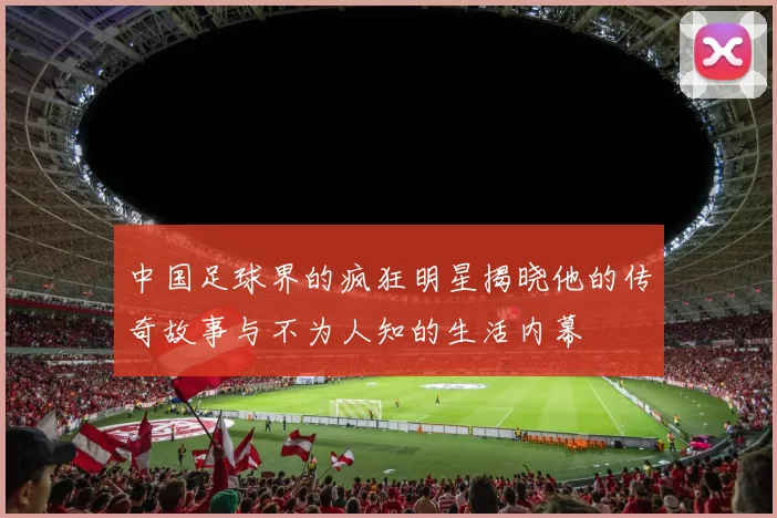 中国足球界的疯狂明星揭晓他的传奇故事与不为人知的生活内幕