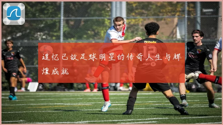 追忆已故足球明星的传奇人生与辉煌成就