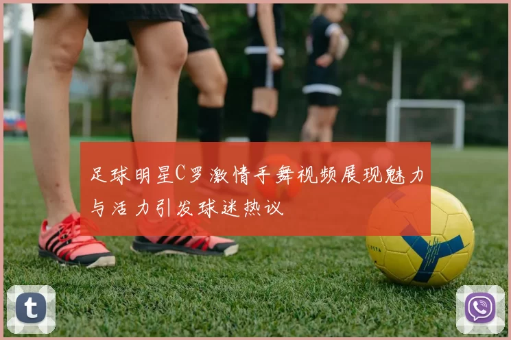 足球明星C罗激情手舞视频展现魅力与活力引发球迷热议