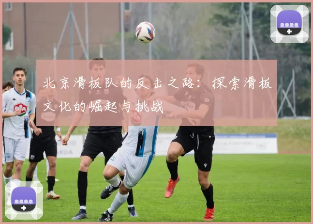 北京滑板队的反击之路：探索滑板文化的崛起与挑战