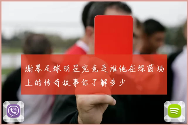 谢幕足球明星究竟是谁他在绿茵场上的传奇故事你了解多少