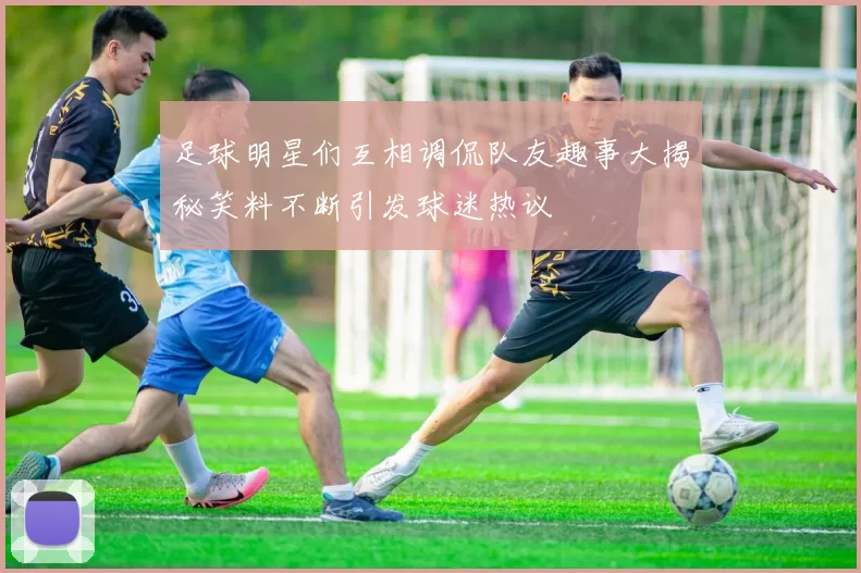 足球明星们互相调侃队友趣事大揭秘笑料不断引发球迷热议