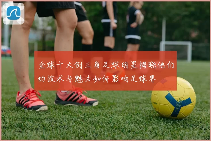 全球十大倒三角足球明星揭晓他们的技术与魅力如何影响足球界