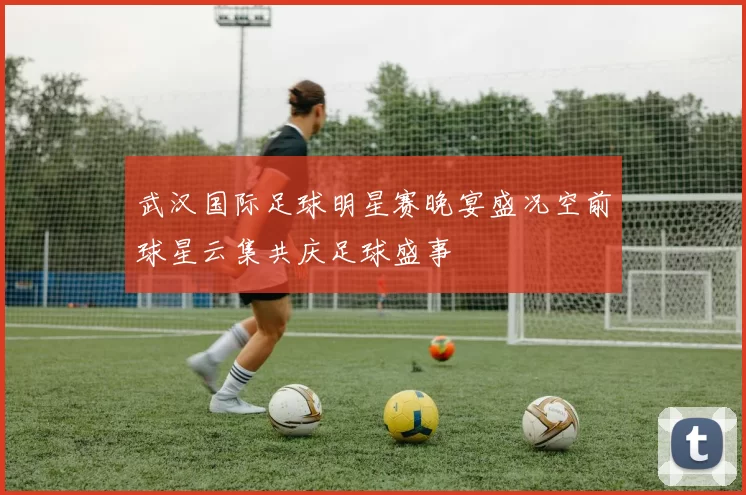 武汉国际足球明星赛晚宴盛况空前球星云集共庆足球盛事