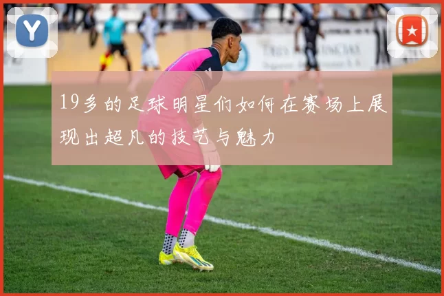 19多的足球明星们如何在赛场上展现出超凡的技艺与魅力