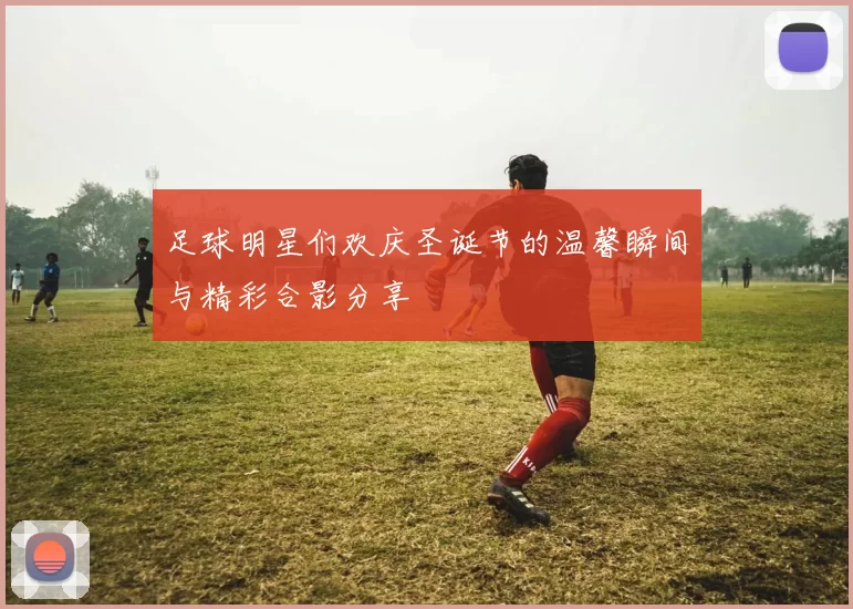 足球明星们欢庆圣诞节的温馨瞬间与精彩合影分享