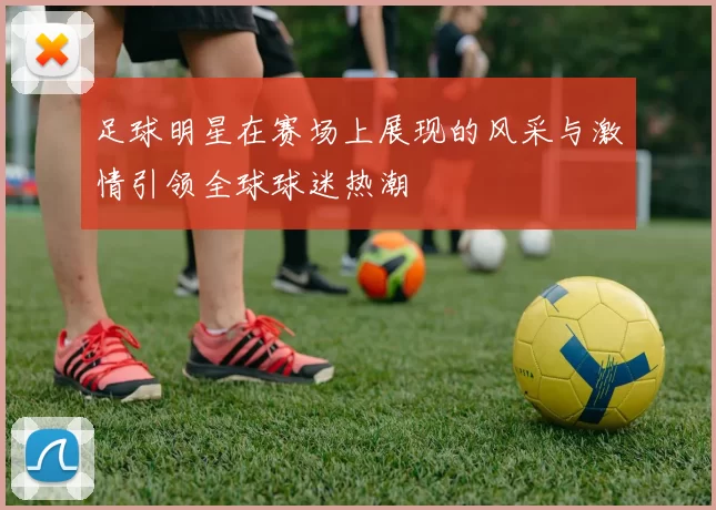 足球明星在赛场上展现的风采与激情引领全球球迷热潮