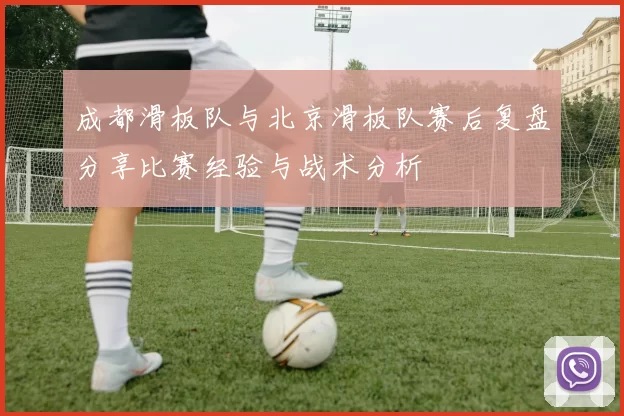 成都滑板队与北京滑板队赛后复盘分享比赛经验与战术分析