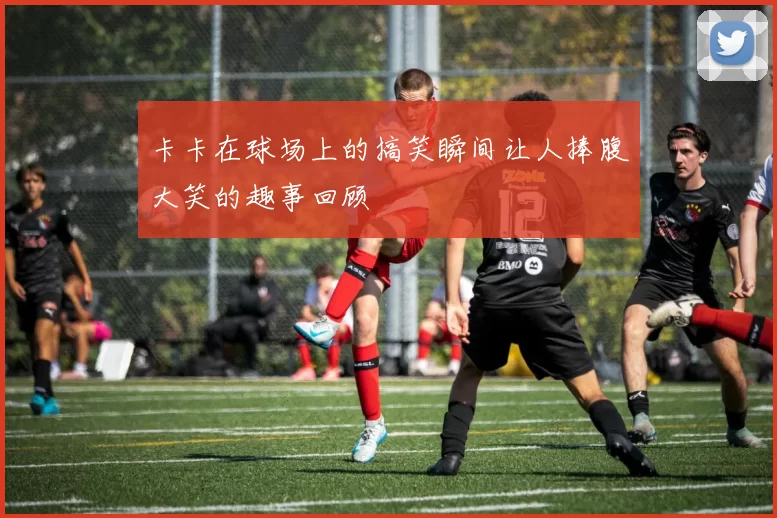 卡卡在球场上的搞笑瞬间让人捧腹大笑的趣事回顾