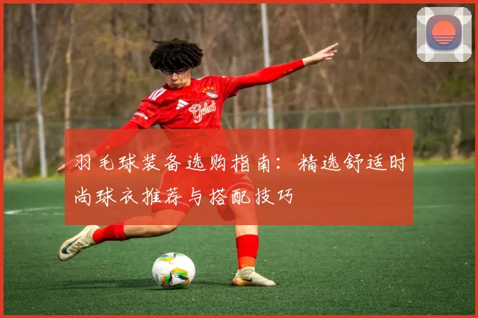 羽毛球装备选购指南：精选舒适时尚球衣推荐与搭配技巧