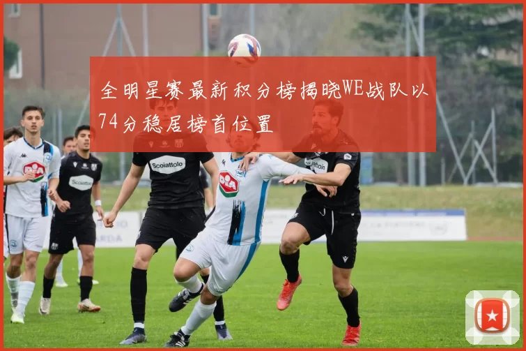 全明星赛最新积分榜揭晓WE战队以74分稳居榜首位置