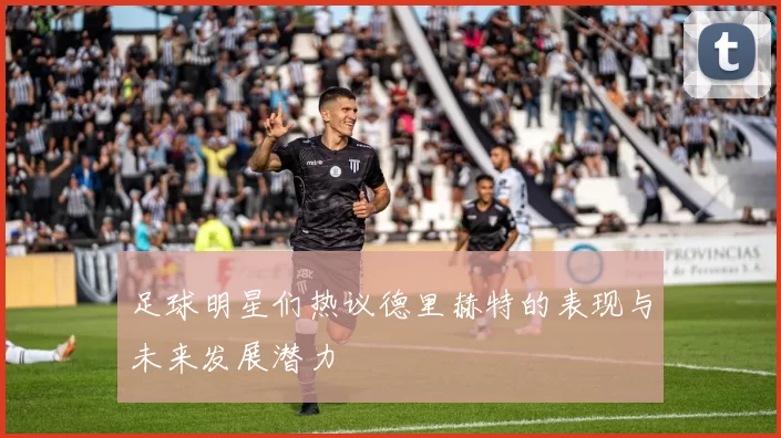 足球明星们热议德里赫特的表现与未来发展潜力