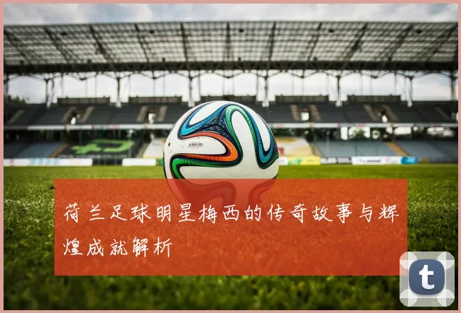 荷兰足球明星梅西的传奇故事与辉煌成就解析