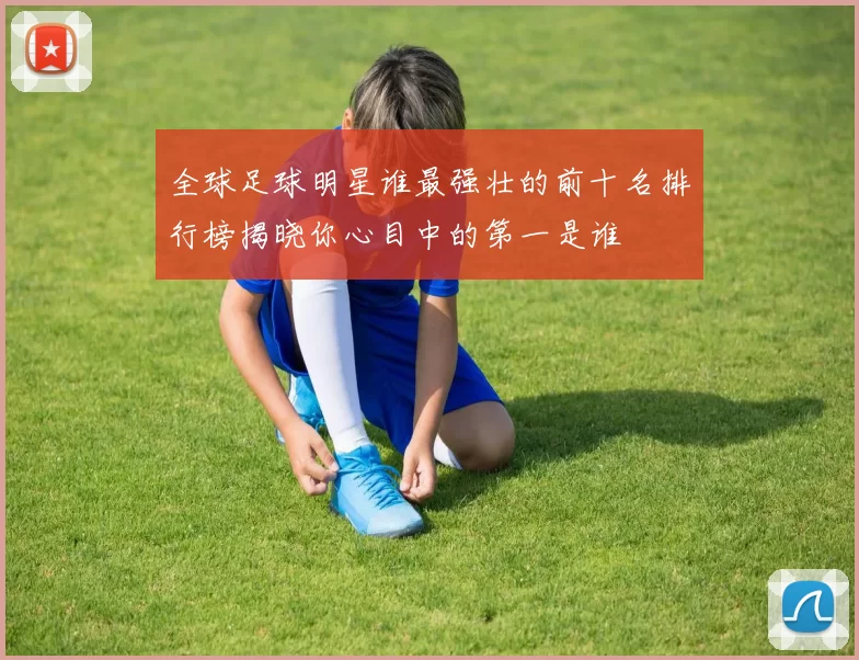 全球足球明星谁最强壮的前十名排行榜揭晓你心目中的第一是谁
