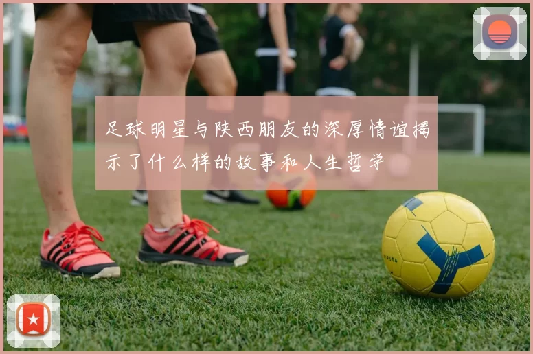 足球明星与陕西朋友的深厚情谊揭示了什么样的故事和人生哲学
