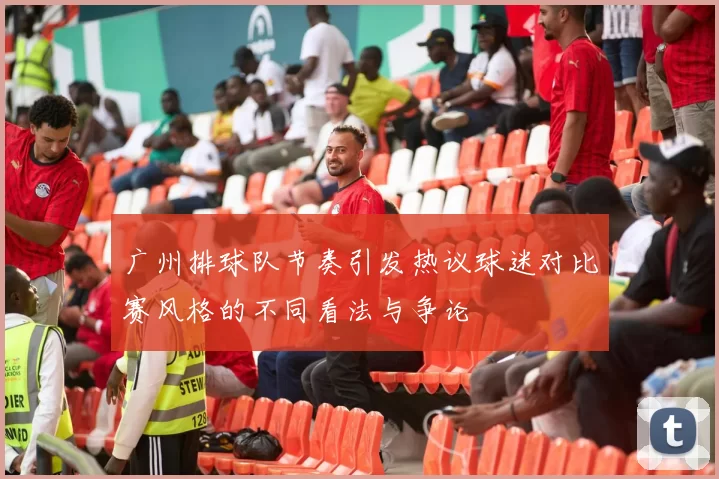 广州排球队节奏引发热议球迷对比赛风格的不同看法与争论