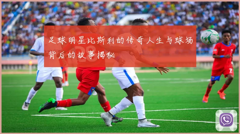 足球明星比斯利的传奇人生与球场背后的故事揭秘