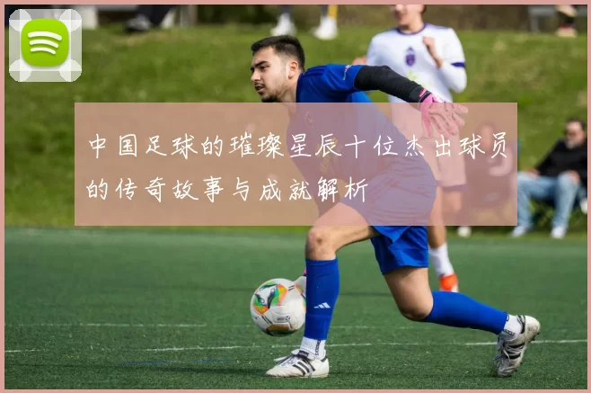 中国足球的璀璨星辰十位杰出球员的传奇故事与成就解析