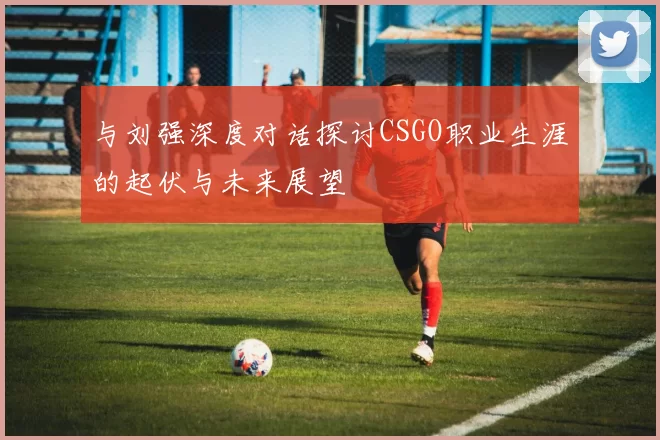 与刘强深度对话探讨CSGO职业生涯的起伏与未来展望