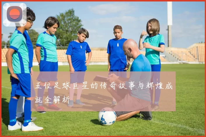 五位足球巨星的传奇故事与辉煌成就全解析