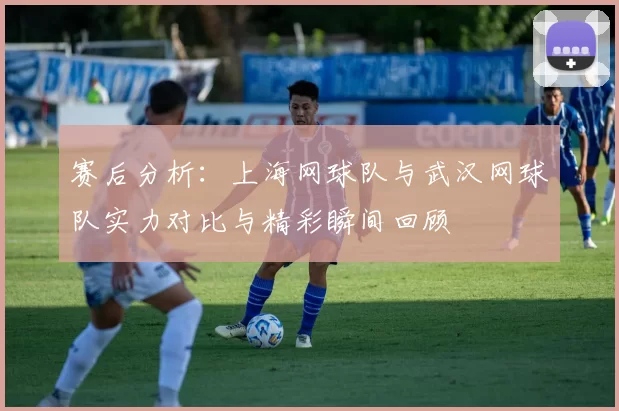 赛后分析：上海网球队与武汉网球队实力对比与精彩瞬间回顾