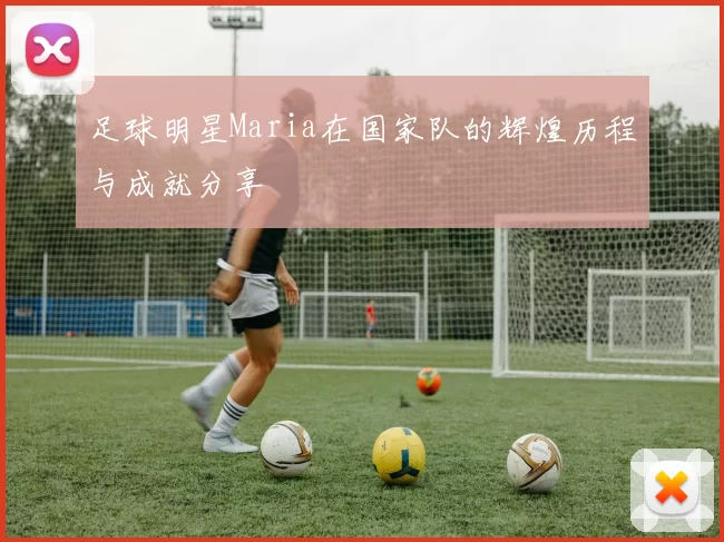 足球明星Maria在国家队的辉煌历程与成就分享