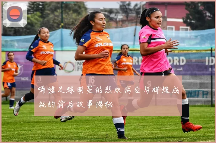 唏嘘足球明星的悲欢离合与辉煌成就的背后故事揭秘