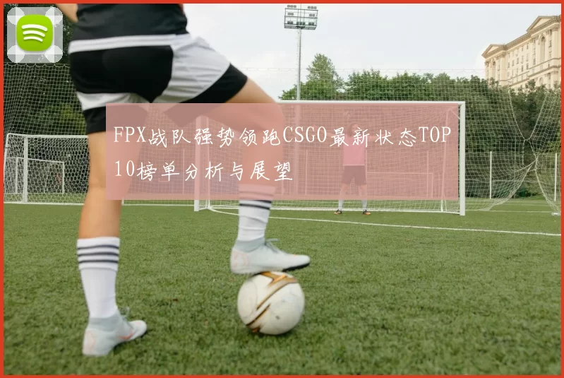 FPX战队强势领跑CSGO最新状态TOP10榜单分析与展望
