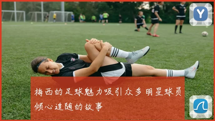 梅西的足球魅力吸引众多明星球员倾心追随的故事